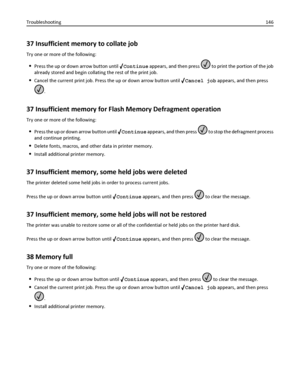 Page 14637 Insufficient memory to collate job
Try one or more of the following:
Press the up or down arrow button until Continue appears, and then press  to print the portion of the job
already stored and begin collating the rest of the print job.
Cancel the current print job. Press the up or down arrow button until Cancel job appears, and then press
.
37 Insufficient memory for Flash Memory Defragment operation
Try one or more of the following:
Press the up or down arrow button until Continue appears, and then...