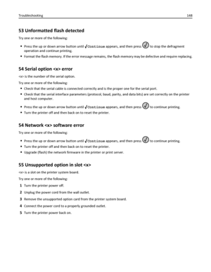 Page 14853 Unformatted flash detected
Try one or more of the following:
Press the up or down arrow button until Continue appears, and then press  to stop the defragment
operation and continue printing.
Format the flash memory. If the error message remains, the flash memory may be defective and require replacing.
54 Serial option  error
 is the number of the serial option.
Try one or more of the following:
Check that the serial cable is connected correctly and is the proper one for the serial port.
Check that the...