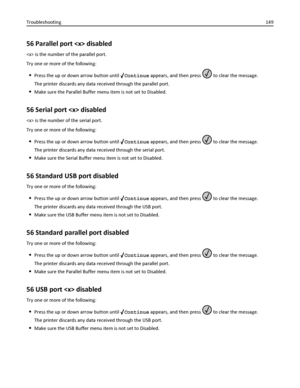 Page 14956 Parallel port  disabled
 is the number of the parallel port.
Try one or more of the following:
Press the up or down arrow button until Continue appears, and then press  to clear the message.
The printer discards any data received through the parallel port.
Make sure the Parallel Buffer menu item is not set to Disabled.
56 Serial port  disabled
 is the number of the serial port.
Try one or more of the following:
Press the up or down arrow button until Continue appears, and then press  to clear the...