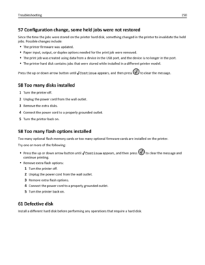 Page 15057 Configuration change, some held jobs were not restored
Since the time the jobs were stored on the printer hard disk, something changed in the printer to invalidate the held
jobs. Possible changes include:
The printer firmware was updated.
Paper input, output, or duplex options needed for the print job were removed.
The print job was created using data from a device in the USB port, and the device is no longer in the port.
The printer hard disk contains jobs that were stored while installed in a...