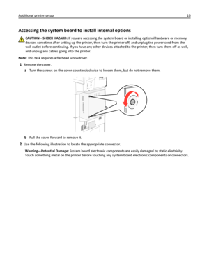 Page 16Accessing the system board to install internal options
CAUTION—SHOCK HAZARD: If you are accessing the system board or installing optional hardware or memory
devices sometime after setting up the printer, then turn the printer off, and unplug the power cord from the
wall outlet before continuing. If you have any other devices attached to the printer, then turn them off as well,
and unplug any cables going into the printer.
Note: This task requires a flathead screwdriver.
1Remove the cover.
aTurn the...