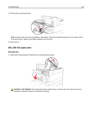 Page 1562Pull the jam up and toward you.
Note: If the jam does not move immediately, stop pulling. Push down and pull the green lever to make it easier
to remove the jam. Make sure all paper fragments are removed.
3Close Door A.
203, 230–231 paper jams
203 paper jam
1
Open Door A by pushing the release latch up and lowering the door.
CAUTION—HOT SURFACE: The inside of the printer might be hot. To reduce the risk of injury from a hot
component, allow the surface to cool before touching. Troubleshooting156...