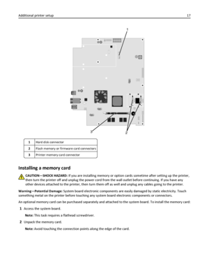 Page 172
1
3
1Hard disk connector
2Flash memory or firmware card connectors
3Printer memory card connector
Installing a memory card
CAUTION—SHOCK HAZARD: If you are installing memory or option cards sometime after setting up the printer,
then turn the printer off and unplug the power cord from the wall outlet before continuing. If you have any
other devices attached to the printer, then turn them off as well and unplug any cables going to the printer.
Warning—Potential Damage: System board electronic components...