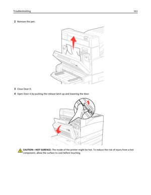 Page 1612Remove the jam.
3Close Door D.
4Open Door A by pushing the release latch up and lowering the door.
CAUTION—HOT SURFACE: The inside of the printer might be hot. To reduce the risk of injury from a hot
component, allow the surface to cool before touching. Troubleshooting161
Downloaded From ManualsPrinter.com Manuals 