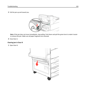 Page 1652Pull the jam up and toward you.
Note: If the jam does not move immediately, stop pulling. Push down and pull the green lever to make it easier
to remove the jam. Make sure all paper fragments are removed.
3Close Door A.
Clearing jam in Door B
1
Open Door B.
Troubleshooting165
Downloaded From ManualsPrinter.com Manuals 