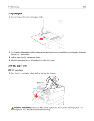 Page 168250 paper jam
1Remove the paper from the multipurpose feeder.
2Flex the sheets of paper back and forth to loosen them, and then fan them. Do not fold or crease the paper. Straighten
the edges on a level surface.
3Load the paper into the multipurpose feeder.
4Adjust the paper guide to rest lightly against the edge of the paper.
280–282 paper jams
280‑281 paper jams
1
Open Door A by pushing the release latch up and lowering the door.
CAUTION—HOT SURFACE: The inside of the printer might be hot. To reduce...