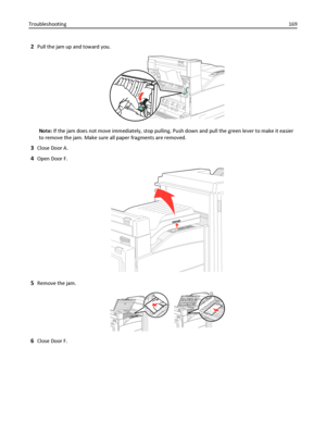 Page 1692Pull the jam up and toward you.
Note: If the jam does not move immediately, stop pulling. Push down and pull the green lever to make it easier
to remove the jam. Make sure all paper fragments are removed.
3Close Door A.
4Open Door F.
5Remove the jam.
6Close Door F. Troubleshooting169
Downloaded From ManualsPrinter.com Manuals 