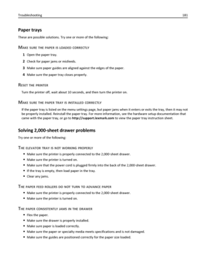 Page 181Paper trays
These are possible solutions. Try one or more of the following:
MAKE SURE THE PAPER IS LOADED CORRECTLY
1Open the paper tray.
2Check for paper jams or misfeeds.
3Make sure paper guides are aligned against the edges of the paper.
4Make sure the paper tray closes properly.
RESET THE PRINTER
Turn the printer off, wait about 10 seconds, and then turn the printer on.
MAKE SURE THE PAPER TRAY IS INSTALLED CORRECTLY
If the paper tray is listed on the menu settings page, but paper jams when it enters...
