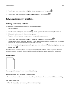 Page 1845Press the up or down arrow button until Jam Recovery appears, and then press .
6Press the up or down arrow button until On or Auto appears, and then press .
Solving print quality problems
Isolating print quality problems
To help isolate print quality problems, print the print quality test pages:
1Turn the printer off.
2From the printer control panel, press and hold  and the right arrow button while turning the printer on.
3Release both buttons when the clock animation appears.
The printer performs its...