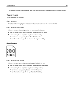 Page 185If the problem continues, the printer may need to be serviced. For more information, contact Customer Support.
Clipped images
Try one or more of the following:
CHECK THE GUIDES
Move the width and length guides in the tray to the correct positions for the paper size loaded.
CHECK THE PAPER SIZE SETTING
Make sure the paper size setting matches the paper loaded in the tray:
1From the printer control panel Paper menu, check the Paper Size setting.
2Before sending the job to print, specify the correct size...