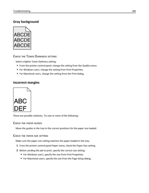 Page 186Gray background
ABCDE
ABCDE ABCDE
CHECK THE TONER DARKNESS SETTING
Select a lighter Toner Darkness setting:
From the printer control panel, change the setting from the Quality menu.
For Windows users, change the setting from Print Properties.
For Macintosh users, change the setting from the Print dialog.
Incorrect margins
ABC
DEFABC
DEF
These are possible solutions. Try one or more of the following:
CHECK THE PAPER GUIDES
Move the guides in the tray to the correct positions for the paper size loaded....