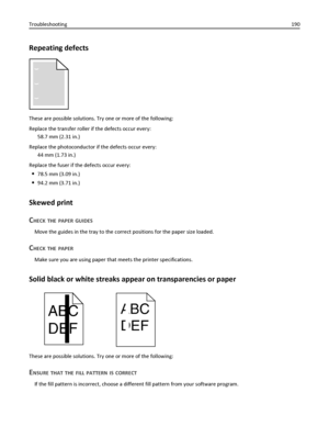 Page 190Repeating defects
These are possible solutions. Try one or more of the following:
Replace the transfer roller if the defects occur every:
58.7 mm (2.31 in.)
Replace the photoconductor if the defects occur every:
44 mm (1.73 in.)
Replace the fuser if the defects occur every:
78.5 mm (3.09 in.)
94.2 mm (3.71 in.)
Skewed print
C
HECK THE PAPER GUIDES
Move the guides in the tray to the correct positions for the paper size loaded.
CHECK THE PAPER
Make sure you are using paper that meets the printer...