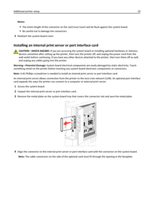 Page 20Notes:
The entire length of the connector on the card must touch and be flush against the system board.
Be careful not to damage the connectors.
5Reattach the system board cover.
Installing an internal print server or port interface card
CAUTION—SHOCK HAZARD: If you are accessing the system board or installing optional hardware or memory
devices sometime after setting up the printer, then turn the printer off, and unplug the power cord from the
wall outlet before continuing. If you have any other devices...