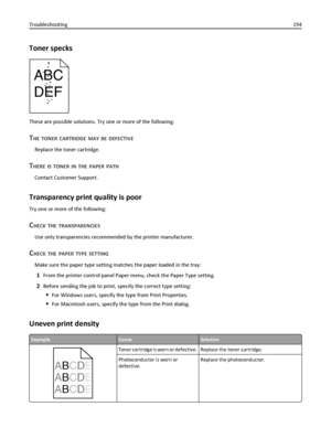 Page 194Toner specks
ABC
DEF
These are possible solutions. Try one or more of the following:
THE TONER CARTRIDGE MAY BE DEFECTIVE
Replace the toner cartridge.
THERE IS TONER IN THE PAPER PATH
Contact Customer Support.
Transparency print quality is poor
Try one or more of the following:
CHECK THE TRANSPARENCIES
Use only transparencies recommended by the printer manufacturer.
CHECK THE PAPER TYPE SETTING
Make sure the paper type setting matches the paper loaded in the tray:
1From the printer control panel Paper...