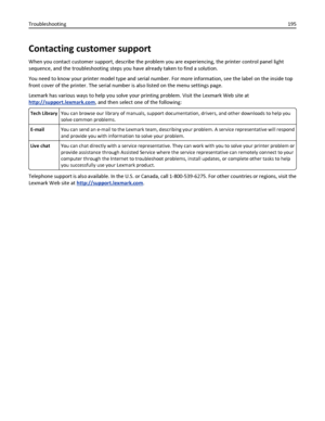 Page 195Contacting customer support
When you contact customer support, describe the problem you are experiencing, the printer control panel light
sequence, and the troubleshooting steps you have already taken to find a solution.
You need to know your printer model type and serial number. For more information, see the label on the inside top
front cover of the printer. The serial number is also listed on the menu settings page.
Lexmark has various ways to help you solve your printing problem. Visit the Lexmark...
