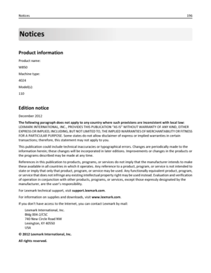 Page 196Notices
Product information
Product name:
W850
Machine type:
4024
Model(s):
110
Edition notice
December 2012
The following paragraph does not apply to any country where such provisions are inconsistent with local law:
LEXMARK INTERNATIONAL, INC., PROVIDES THIS PUBLICATION “AS IS” WITHOUT WARRANTY OF ANY KIND, EITHER
EXPRESS OR IMPLIED, INCLUDING, BUT NOT LIMITED TO, THE IMPLIED WARRANTIES OF MERCHANTABILITY OR FITNESS
FOR A PARTICULAR PURPOSE. Some states do not allow disclaimer of express or implied...