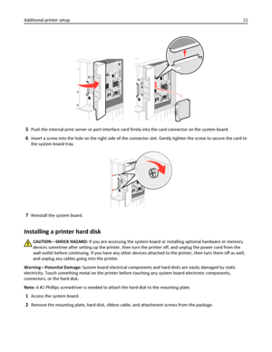 Page 215Push the internal print server or port interface card firmly into the card connector on the system board.
6Insert a screw into the hole on the right side of the connector slot. Gently tighten the screw to secure the card to
the system board tray.
7Reinstall the system board.
Installing a printer hard disk
CAUTION—SHOCK HAZARD: If you are accessing the system board or installing optional hardware or memory
devices sometime after setting up the printer, then turn the printer off, and unplug the power cord...