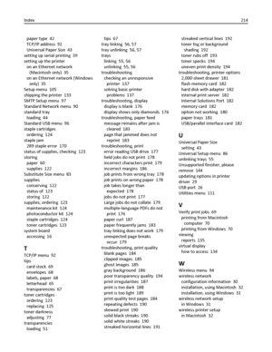 Page 214paper type  42
TCP/IP address  92
Universal Paper Size  43
setting up serial printing  39
setting up the printer 
on an Ethernet network
(Macintosh only)  35
on an Ethernet network (Windows
only)  35
Setup menu  105
shipping the printer  133
SMTP Setup menu  97
Standard Network menu  90
standard tray 
loading  44
Standard USB menu  96
staple cartridges 
ordering  124
staple jam 
289 staple error  170
status of supplies, checking  123
storing 
paper  60
supplies  122
Substitute Size menu  83
supplies...