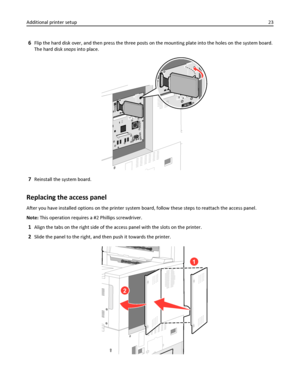 Page 236Flip the hard disk over, and then press the three posts on the mounting plate into the holes on the system board.
The hard disk snaps into place.
7Reinstall the system board.
Replacing the access panel
After you have installed options on the printer system board, follow these steps to reattach the access panel.
Note: This operation requires a #2 Phillips screwdriver.
1Align the tabs on the right side of the access panel with the slots on the printer.
2Slide the panel to the right, and then push it...