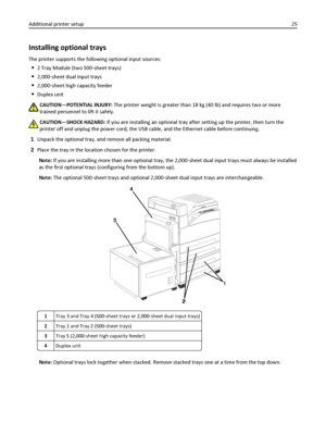 Page 25Installing optional trays
The printer supports the following optional input sources:
2 Tray Module (two 500‑sheet trays)
2,000‑sheet dual input trays
2,000‑sheet high capacity feeder
Duplex unit
CAUTION—POTENTIAL INJURY: The printer weight is greater than 18 kg (40 lb) and requires two or more
trained personnel to lift it safely.
CAUTION—SHOCK HAZARD: If you are installing an optional tray after setting up the printer, then turn the
printer off and unplug the power cord, the USB cable, and the Ethernet...