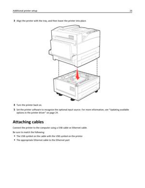 Page 263Align the printer with the tray, and then lower the printer into place.
4Turn the printer back on.
5Set the printer software to recognize the optional input source. For more information, see “Updating available
options in the printer driver” on page 29.
Attaching cables
Connect the printer to the computer using a USB cable or Ethernet cable.
Be sure to match the following:
The USB symbol on the cable with the USB symbol on the printer
The appropriate Ethernet cable to the Ethernet port Additional...