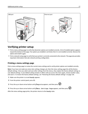 Page 27USB portEthernet port
Verifying printer setup
Print a menu settings page to verify that all printer options are installed correctly. A list of installed options appears
toward the bottom of the page. If an option you installed is not listed, then it is not installed correctly. Remove the
option and install it again.
Print a network setup page to verify that your printer is correctly connected to the network. This page also provides
important information that aids network printing configuration.
Printing...