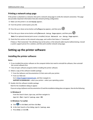 Page 28Printing a network setup page
If the printer is attached to a network, then print a network setup page to verify the network connection. This page
also provides important information that aids network printing configuration.
1Make sure the printer is on and Ready appears.
2From the printer control panel, press .
3Press the up or down arrow button until Reports appears, and then press .
4Press the up or down arrow button until Network Setup Page appears, and then press .
Note: If an optional internal...