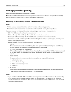 Page 30Setting up wireless printing
Follow these instructions if your printer model is wireless.
Note: A Service Set Identifier (SSID) is a name assigned to a wireless network. Wireless Encryption Protocol (WEP)
and Wi-Fi Protected Access (WPA) are types of security used on a network.
Preparing to set up the printer on a wireless network
Notes:
Make sure your access point (wireless router) is turned on and is working properly.
Do not connect the installation or network cables until prompted to do so by the...