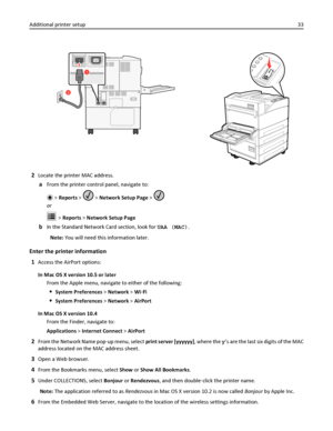 Page 332
1
2Locate the printer MAC address.
aFrom the printer control panel, navigate to:
 > Reports >  > Network Setup Page > 
or
 > Reports > Network Setup Page
bIn the Standard Network Card section, look for UAA (MAC).
Note: You will need this information later.
Enter the printer information
1
Access the AirPort options:
In Mac OS X version 10.5 or later
From the Apple menu, navigate to either of the following:
System Preferences > Network > Wi‑Fi
System Preferences > Network > AirPort
In Mac OS X version...