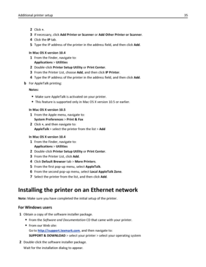 Page 352Click +.
3If necessary, click Add Printer or Scanner or Add Other Printer or Scanner.
4Click the IP tab.
5Type the IP address of the printer in the address field, and then click Add.
In Mac OS X version 10.4
1From the Finder, navigate to:
Applications > Utilities
2Double‑click Printer Setup Utility or Print Center.
3From the Printer List, choose Add, and then click IP Printer.
4Type the IP address of the printer in the address field, and then click Add.
bFor AppleTalk printing:
Notes:
Make sure...