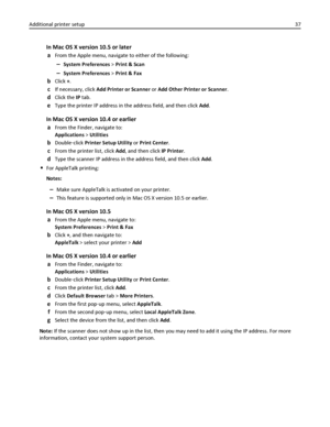 Page 37In Mac OS X version 10.5 or later
a
From the Apple menu, navigate to either of the following:
–System Preferences > Print & Scan
–System Preferences > Print & Fax
bClick +.
cIf necessary, click Add Printer or Scanner or Add Other Printer or Scanner.
dClick the IP tab.
eType the printer IP address in the address field, and then click Add.
In Mac OS X version 10.4 or earlier
a
From the Finder, navigate to:
Applications > Utilities
bDouble‑click Printer Setup Utility or Print Center.
cFrom the printer list,...