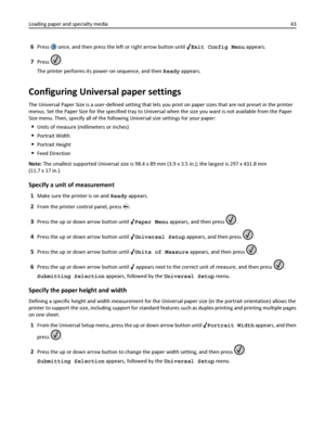 Page 436Press  once, and then press the left or right arrow button until Exit Config Menu appears.
7Press .
The printer performs its power‑on sequence, and then Ready appears.
Configuring Universal paper settings
The Universal Paper Size is a user‑defined setting that lets you print on paper sizes that are not preset in the printer
menus. Set the Paper Size for the specified tray to Universal when the size you want is not available from the Paper
Size menu. Then, specify all of the following Universal size...