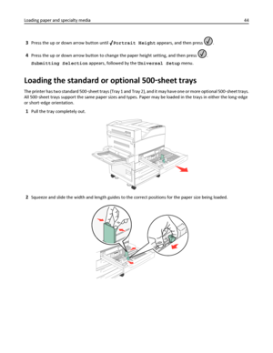 Page 443Press the up or down arrow button until Portrait Height appears, and then press .
4Press the up or down arrow button to change the paper height setting, and then press .
Submitting Selection appears, followed by the Universal Setup menu.
Loading the standard or optional 500‑sheet trays
The printer has two standard 500‑sheet trays (Tray 1 and Tray 2), and it may have one or more optional 500‑sheet trays.
All 500‑sheet trays support the same paper sizes and types. Paper may be loaded in the trays in...