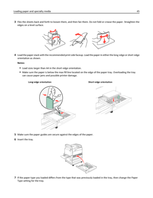 Page 453Flex the sheets back and forth to loosen them, and then fan them. Do not fold or crease the paper. Straighten the
edges on a level surface.
4Load the paper stack with the recommended print side faceup. Load the paper in either the long‑edge or short‑edge
orientation as shown.
Notes:
Load sizes larger than A4 in the short‑edge orientation.
Make sure the paper is below the max fill line located on the edge of the paper tray. Overloading the tray
can cause paper jams and possible printer damage.
Long‑edge...