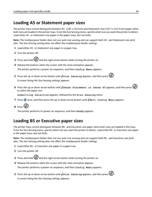 Page 46Loading A5 or Statement paper sizes
The printer trays cannot distinguish between A5‑ (148  x 210 mm) and Statement‑size (139.7 x 215.9 mm) paper when
both sizes are loaded in the printer trays. From the Size Sensing menu, specify which size you want the printer to detect.
Load either A5‑ or Statement‑size paper in the paper trays, but not both.
Note: The multipurpose feeder does not use auto‑size sensing and can support both A5‑ and Statement‑size print
jobs. The Size Sensing setting does not affect the...