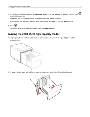 Page 476Press the up or down arrow button until Sense Executive or Sense B5 appears, and then press 
to select the paper size.
Submitting Selection appears, followed by the Size Sensing menu.
7Press  once, and then press the up or down arrow button until Exit Config Menu appears
8Press .
The printer performs its power‑on sequence, and then Ready appears.
Loading the 2000‑sheet high capacity feeder
The high capacity feeder can hold 2,000 sheets of letter, A4, Executive, and JIS B5 paper (80 g/m2 or 20 lb).
1Pull...