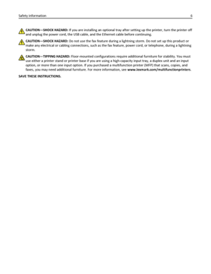 Page 6CAUTION—SHOCK HAZARD: If you are installing an optional tray after setting up the printer, turn the printer off
and unplug the power cord, the USB cable, and the Ethernet cable before continuing.
CAUTION—SHOCK HAZARD: Do not use the fax feature during a lightning storm. Do not set up this product or
make any electrical or cabling connections, such as the fax feature, power cord, or telephone, during a lightning
storm.
CAUTION—TIPPING HAZARD: Floor-mounted configurations require additional furniture for...