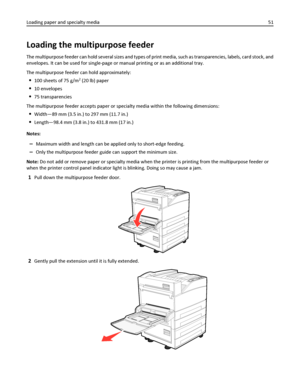 Page 51Loading the multipurpose feeder
The multipurpose feeder can hold several sizes and types of print media, such as transparencies, labels, card stock, and
envelopes. It can be used for single-page or manual printing or as an additional tray.
The multipurpose feeder can hold approximately:
100 sheets of 75 g/m2 (20 lb) paper
10 envelopes
75 transparencies
The multipurpose feeder accepts paper or specialty media within the following dimensions:
Width—89 mm (3.5 in.) to 297 mm (11.7 in.)
Length—98.4 mm (3.8...