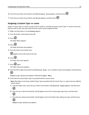 Page 566Press the up or down arrow button until Configure Bins appears, and then press .
7Press the up or down arrow button until Link appears, and then press .
Assigning a Custom Type  name
Assign a Custom Type  name to a tray to link or unlink it. Associate the same Custom Type  name to each tray
that you want to link. Only trays with the same custom names assigned will link.
1Make sure the printer is on and Ready appears.
2From the printer control panel, press .
3Press .
The Paper Menu appears.
4Press .
The...