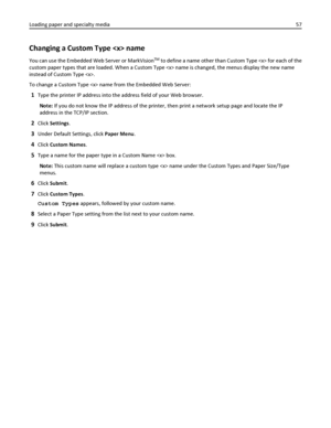 Page 57Changing a Custom Type  name
You can use the Embedded Web Server or MarkVisionTM to define a name other than Custom Type  for each of the
custom paper types that are loaded. When a Custom Type  name is changed, the menus display the new name
instead of Custom Type .
To change a Custom Type  name from the Embedded Web Server:
1Type the printer IP address into the address field of your Web browser.
Note: If you do not know the IP address of the printer, then print a network setup page and locate the IP...