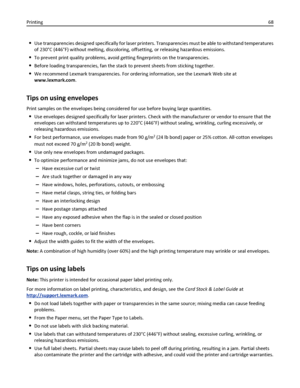 Page 68Use transparencies designed specifically for laser printers. Transparencies must be able to withstand temperatures
of 230°C (446°F) without melting, discoloring, offsetting, or releasing hazardous emissions.
To prevent print quality problems, avoid getting fingerprints on the transparencies.
Before loading transparencies, fan the stack to prevent sheets from sticking together.
We recommend Lexmark transparencies. For ordering information, see the Lexmark Web site at
www.lexmark.com.
Tips on using...