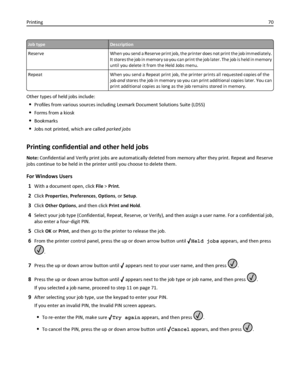 Page 70Job typeDescription
Reserve When you send a Reserve print job, the printer does not print the job immediately.
It stores the job in memory so you can print the job later. The job is held in memory
until you delete it from the Held Jobs menu.
Repeat When you send a Repeat print job, the printer prints all requested copies of the
job and stores the job in memory so you can print additional copies later. You can
print additional copies as long as the job remains stored in memory.
Other types of held jobs...