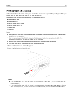 Page 72Printing from a flash drive
A USB port is located on the printer control panel. Insert a flash drive to print supported file types. Supported file types
include: .pdf, .gif, .jpeg, .jpg, .bmp, .png, .tiff, .tif, .pcx, .xps, and .dcx.
Lexmark has tested and approved the following USB flash memory devices:
Lexar FireFly 512 MB
Lexar FireFly 1 GB
SanDisk Cruizer Micro 512 MB
SanDisk Cruizer Micro 1 GB
Sony 512 MB
Sony 1 GB
Notes:
High‑speed flash drives must support the full‑speed USB standard. Flash drives...