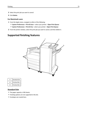 Page 753Select the print job you want to cancel.
4Click Delete.
For Macintosh users
1From the Apple menu, navigate to either of the following:
System Preferences > Print & Scan > select your printer > Open Print Queue
System Preferences > Print & Fax > select your printer > Open Print Queue
2From the printer window, select the print job you want to cancel, and then delete it.
Supported finishing features
12
3
1Standard bin
2Finisher Bin 1
3Finisher Bin 2
Standard bin
The paper capacity is 300 sheets.
Finishing...