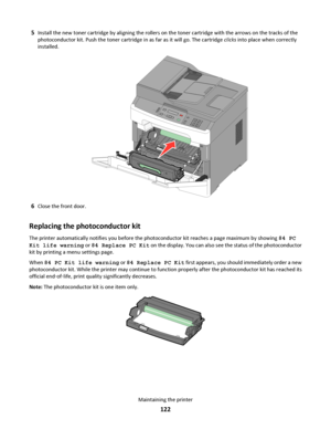 Page 1225Install the new toner cartridge by aligning the rollers on the toner cartridge with the arrows on the tracks of the
photoconductor kit. Push the toner cartridge in as far as it will go. The cartridge clicks into place when correctly
installed.
3DEF6MNO9WXYZ#
2ABC5JKL8TUV0
1@!.GHI4P
Q
R
S7*
6Close the front door.
Replacing the photoconductor kit
The printer automatically notifies you before the photoconductor kit reaches a page maximum by showing 84 PC
Kit life warning or 84 Replace PC Kit on the...