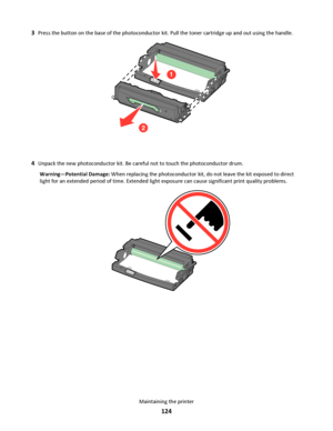 Page 1243Press the button on the base of the photoconductor kit. Pull the toner cartridge up and out using the handle.
2
1
4Unpack the new photoconductor kit. Be careful not to touch the photoconductor drum.
Warning—Potential Damage: When replacing the photoconductor kit, do not leave the kit exposed to direct
light for an extended period of time. Extended light exposure can cause significant print quality problems.
Maintaining the printer
124
Downloaded From ManualsPrinter.com Manuals 