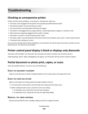 Page 129Troubleshooting
Checking an unresponsive printer
If there are basic printer problems, or the printer is unresponsive, make sure:
The power cord is plugged into the printer and a properly grounded electrical outlet.
The electrical outlet is not turned off by any switch.
The Ground Fault Circuit Interrupter (GFCI) has not tripped.
The printer is not plugged into any surge protectors, uninterrupted power supplies, or extension cords.
Other electronic equipment plugged into the outlet is working.
The printer...