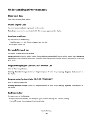 Page 130Understanding printer messages
Close front door
Close the front door of the printer.
Invalid Engine Code
You need to download valid engine code for the printer.
Note: Engine code may be downloaded while this message appears on the display.
Load  with 
Try one or more of the following:
Load the paper tray with the correct paper type and size.
Cancel the current job.
Network/Network 
The printer is connected to the network.
Network indicates that the printer is using the standard network port built into...