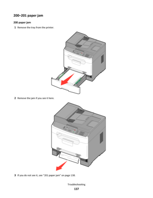 Page 137200–201 paper jam
200 paper jam
1
Remove the tray from the printer.
3DEF6MNO9WXYZ#2ABC5JKL8TUV01@!.GHI4P
Q
R
S7*
2Remove the jam if you see it here.
3DEF6MNO9WXYZ#
2ABC5JKL8TUV0
1@!.GHI4P
Q
R
S7*
3If you do not see it, see “201 paper jam” on page 138.
Troubleshooting
137
Downloaded From ManualsPrinter.com Manuals 