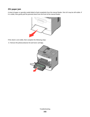 Page 142251 paper jam
A sheet of paper or specialty media failed to feed completely from the manual feeder. Part of it may be still visible. If
it is visible, then gently pull the jammed sheet from the front of the manual feeder.
If the sheet is not visible, then complete the following steps:
1Remove the photoconductor kit and toner cartridge.
3DEF6MNO9WXYZ#2ABC5JKL8TUV01@!.GHI4PQRS7*
Troubleshooting
142
Downloaded From ManualsPrinter.com Manuals 